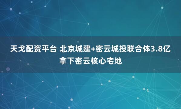 天戈配资平台 北京城建+密云城投联合体3.8亿拿下密云核心宅地